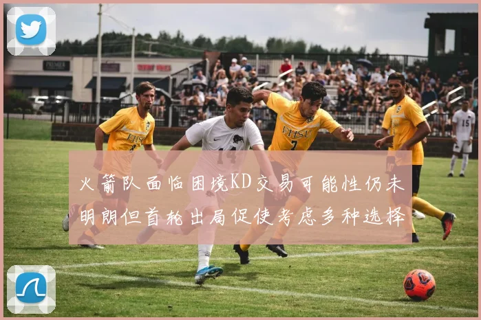 火箭队面临困境KD交易可能性仍未明朗但首轮出局促使考虑多种选择
