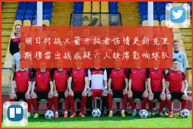 明日对战火箭开拓者伤情更新克里斯穆雷出战成疑六人缺席影响球队实力
