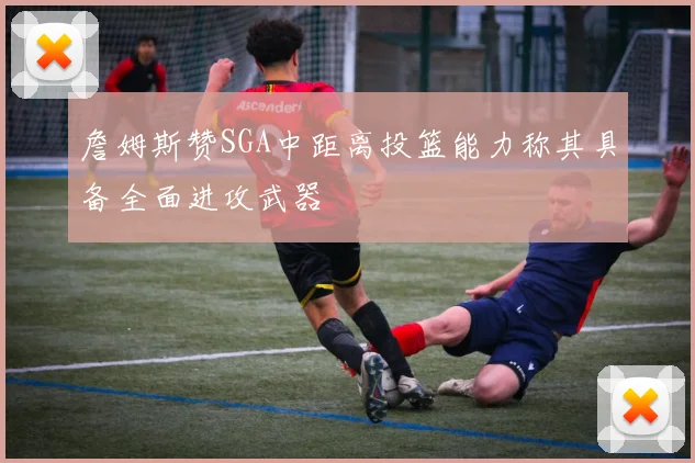 詹姆斯赞SGA中距离投篮能力称其具备全面进攻武器