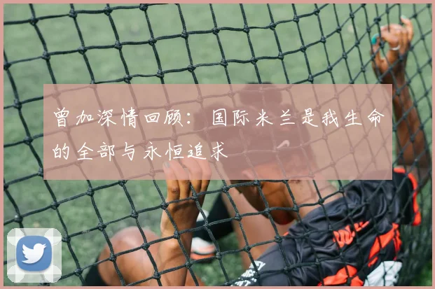 曾加深情回顾：国际米兰是我生命的全部与永恒追求