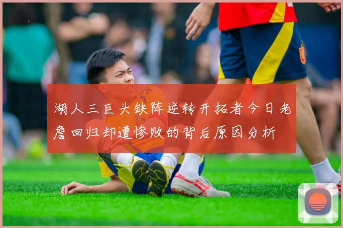湖人三巨头缺阵逆转开拓者今日老詹回归却遭惨败的背后原因分析
