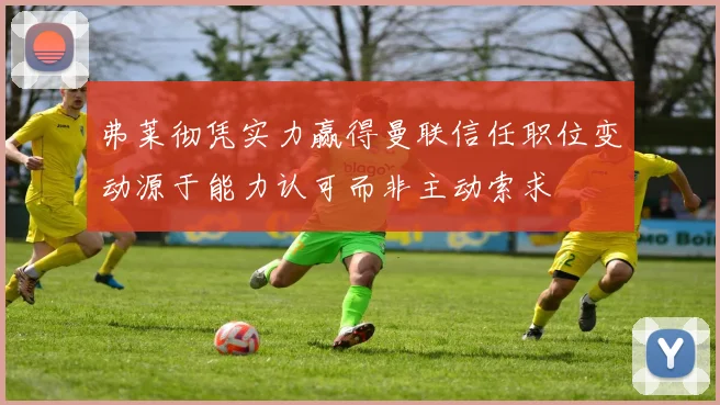 弗莱彻凭实力赢得曼联信任职位变动源于能力认可而非主动索求