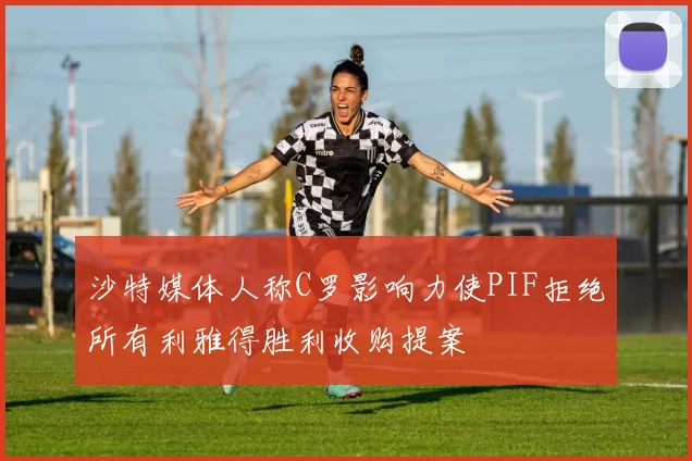 沙特媒体人称C罗影响力使PIF拒绝所有利雅得胜利收购提案
