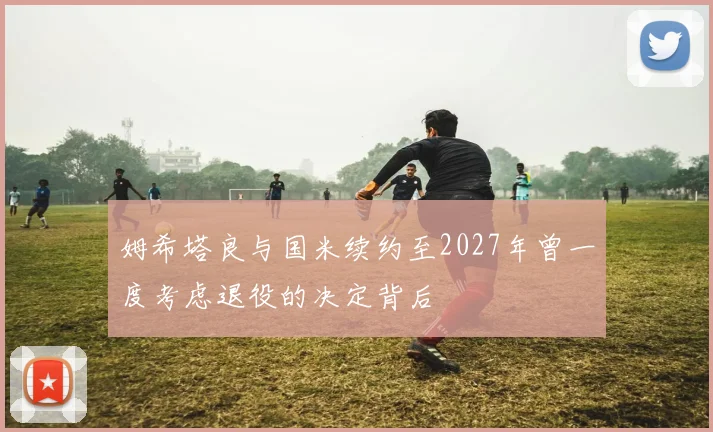 姆希塔良与国米续约至2027年曾一度考虑退役的决定背后