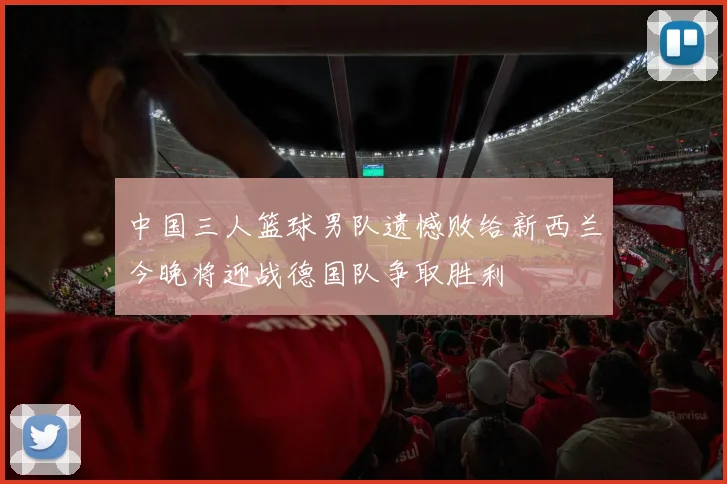 中国三人篮球男队遗憾败给新西兰今晚将迎战德国队争取胜利