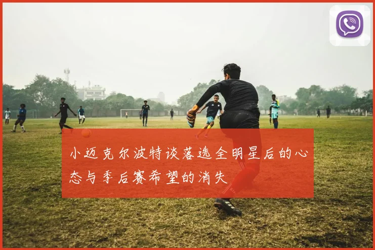 小迈克尔波特谈落选全明星后的心态与季后赛希望的消失