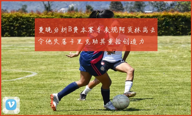曼晚分析B费本赛季表现阿莫林离去令他失落卡里克助其重拾创造力